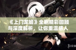 《上门龙婿》全剧精彩回顾与深度解析，让你重温感人故事