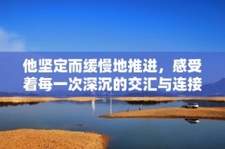 他坚定而缓慢地推进，感受着每一次深沉的交汇与连接
