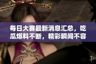 每日大赛最新消息汇总，吃瓜爆料不断，精彩瞬间不容错过！