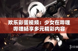 欢乐彩蛋视频：少女在哔哩哔哩畅享多元精彩内容
