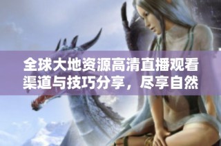 全球大地资源高清直播观看渠道与技巧分享，尽享自然之美与生态魅力