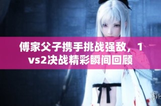 傅家父子携手挑战强敌，1vs2决战精彩瞬间回顾
