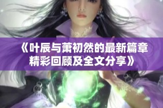 《叶辰与萧初然的最新篇章精彩回顾及全文分享》