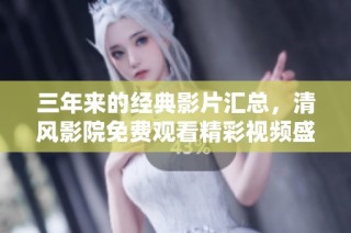 三年来的经典影片汇总，清风影院免费观看精彩视频盛宴