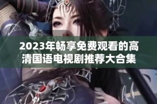 2023年畅享免费观看的高清国语电视剧推荐大合集