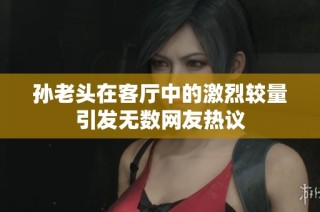 孙老头在客厅中的激烈较量引发无数网友热议