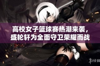 高校女子篮球赛热潮来袭，盛轮轩为全面守卫荣耀而战