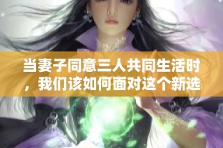 当妻子同意三人共同生活时，我们该如何面对这个新选择