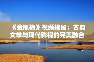 《金瓶梅》视频揭秘：古典文学与现代影视的完美融合