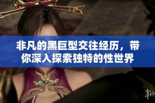 非凡的黑巨型交往经历，带你深入探索独特的性世界