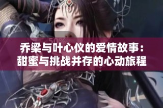 乔梁与叶心仪的爱情故事：甜蜜与挑战并存的心动旅程