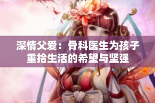 深情父爱：骨科医生为孩子重拾生活的希望与坚强