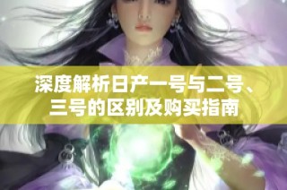 深度解析日产一号与二号、三号的区别及购买指南