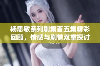 杨思敏系列剧集首五集精彩回顾，情感与剧情双重探讨