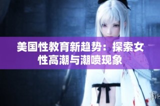 美国性教育新趋势：探索女性高潮与潮喷现象