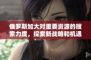 俄罗斯加大对重要资源的搜索力度，探索新战略和机遇