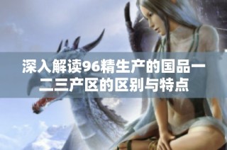 深入解读96精生产的国品一二三产区的区别与特点