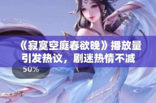 《寂寞空庭春欲晚》播放量引发热议，剧迷热情不减