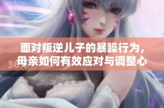面对叛逆儿子的暴躁行为，母亲如何有效应对与调整心态