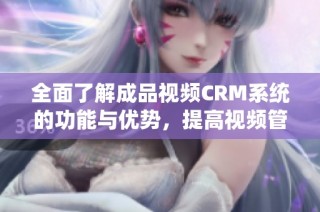 全面了解成品视频CRM系统的功能与优势，提高视频管理效率