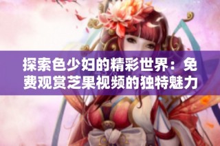 探索色少妇的精彩世界：免费观赏芝果视频的独特魅力