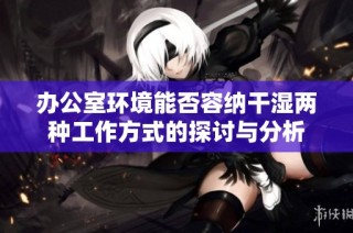 办公室环境能否容纳干湿两种工作方式的探讨与分析