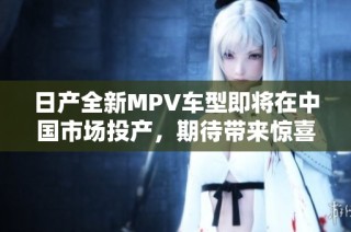 日产全新MPV车型即将在中国市场投产，期待带来惊喜体验