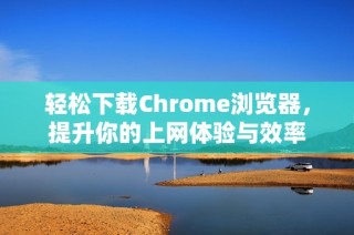 轻松下载Chrome浏览器，提升你的上网体验与效率