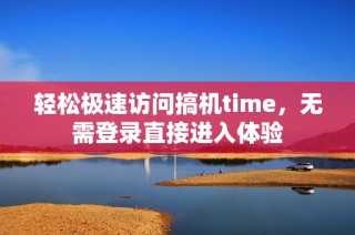 轻松极速访问搞机time，无需登录直接进入体验