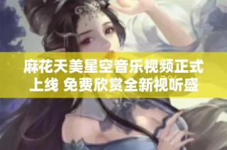 麻花天美星空音乐视频正式上线 免费欣赏全新视听盛宴