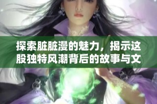 探索脏脏漫的魅力，揭示这股独特风潮背后的故事与文化价值