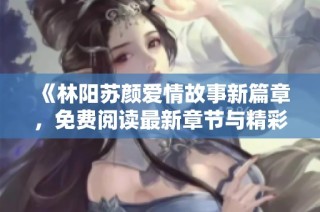 《林阳苏颜爱情故事新篇章，免费阅读最新章节与精彩回顾》