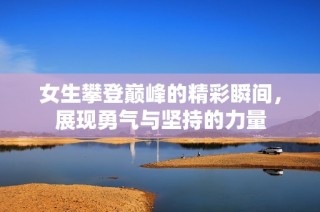女生攀登巅峰的精彩瞬间，展现勇气与坚持的力量