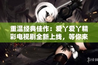 重温经典佳作：爱丫爱丫精彩电视剧全新上线，等你来追剧！