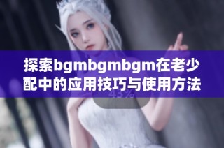 探索bgmbgmbgm在老少配中的应用技巧与使用方法