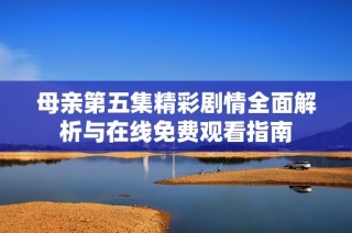 母亲第五集精彩剧情全面解析与在线免费观看指南