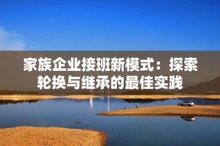 家族企业接班新模式：探索轮换与继承的最佳实践