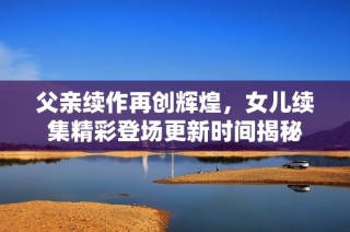 父亲续作再创辉煌，女儿续集精彩登场更新时间揭秘