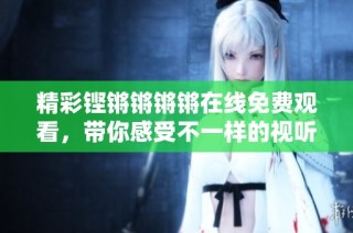 精彩铿锵锵锵锵在线免费观看，带你感受不一样的视听盛宴