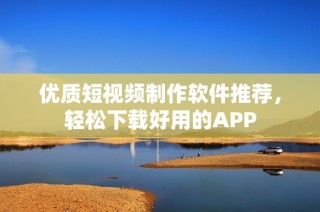 优质短视频制作软件推荐，轻松下载好用的APP