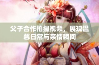 父子合作拍摄视频，展现温馨日常与亲情瞬间