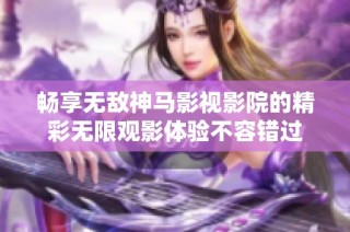 畅享无敌神马影视影院的精彩无限观影体验不容错过