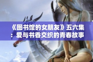 《图书馆的女朋友》五六集：爱与书香交织的青春故事终章