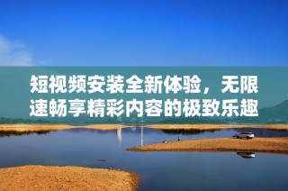 短视频安装全新体验，无限速畅享精彩内容的极致乐趣