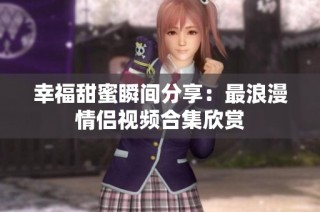 幸福甜蜜瞬间分享：最浪漫情侣视频合集欣赏