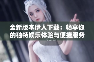 全新版本伊人下载：畅享你的独特娱乐体验与便捷服务