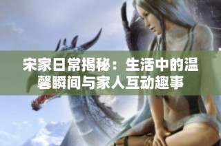 宋家日常揭秘：生活中的温馨瞬间与家人互动趣事