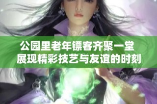 公园里老年镖客齐聚一堂 展现精彩技艺与友谊的时刻