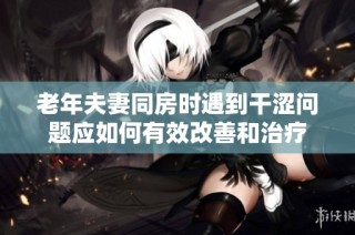 老年夫妻同房时遇到干涩问题应如何有效改善和治疗