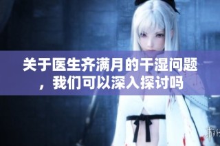 关于医生齐满月的干湿问题，我们可以深入探讨吗